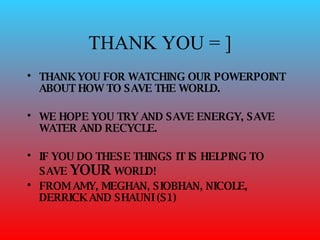 THANK YOU = ] THANK YOU FOR WATCHING OUR POWERPOINT ABOUT HOW TO SAVE THE WORLD. WE HOPE YOU TRY AND SAVE ENERGY, SAVE WATER AND RECYCLE.  IF YOU DO THESE THINGS IT IS HELPING TO SAVE  YOUR  WORLD! FROM AMY, MEGHAN, SIOBHAN, NICOLE, DERRICK AND SHAUNI (S1) 