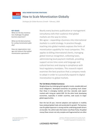 How to Scale Monetization Globally
© 2020 MGI Research, LLC
mgiresearch.com
Disclaimer: Information is furnished on an as is basis. No war‐
ranty, written or implied as to the accuracy of the data. Not re‐
sponsible for typographical or reproduction errors.
AGILE MONETIZATION STRATEGIES
How to Scale Monetization Globally
Strategies for Global Business Growth ∙ February, 2020
Nearly every business publication or management
consultancy tells their audience that global
markets are the way to riches.
We agree – expanding a business into international
markets is a solid strategy. In practice though,
reaching into global markets exposes the limits of
monetization capability for most companies. This
applies to billing international clients, managing
global revenue recognition, collecting taxes,
administering local payment methods, providing
support across time zones and language and
cultural barriers and staying in compliance with
local regulatory mandates. This research report
examines the best practices that a company needs
to adopt in order to successfully expand its digital
monetization to global markets.
The Tail Winds of Global Commerce
Weighed down by challenging demographic trends, sizeable debt and
social obligations, developed economies are growing much slower
than those in emerging markets and thus naturally seek export
markets with rising per capital GDP. On the other hand, developing
economies, especially in smaller countries, seek access to larger
global opportunities.
Over the last 20 year, Internet adoption and explosion in mobility
have catalyzed global trade and accelerated its growth. The business
case for global expansion is strong and the underlying growth drivers
are durable. Yet, while trade information now flows freely, the global
money flows remain not only complex and fragmented but are often
KEY ISSUES
What are the key monetiza‐
tion challenges for global
business expansion?
What are the best practices
for scaling monetization glob‐
ally?
How can organizations man‐
age and measure their global
monetization operations?
LICENSED REPRINT
 