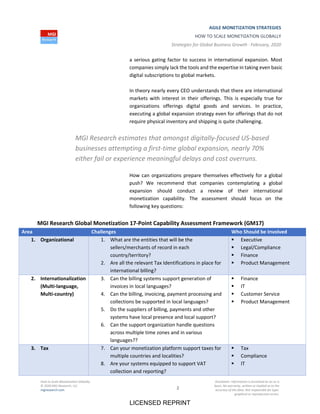 AGILE MONETIZATION STRATEGIES
HOW TO SCALE MONETIZATION GLOBALLY
Strategies for Global Business Growth ∙ February, 2020
How to Scale Monetization Globally
© 2020 MGI Research, LLC
mgiresearch.com 2
Disclaimer: Information is furnished on an as is
basis. No warranty, written or implied as to the
accuracy of the data. Not responsible for typo‐
graphical or reproduction errors.
a serious gating factor to success in international expansion. Most
companies simply lack the tools and the expertise in taking even basic
digital subscriptions to global markets.
In theory nearly every CEO understands that there are international
markets with interest in their offerings. This is especially true for
organizations offerings digital goods and services. In practice,
executing a global expansion strategy even for offerings that do not
require physical inventory and shipping is quite challenging.
MGI Research estimates that amongst digitally‐focused US‐based
businesses attempting a first‐time global expansion, nearly 70%
either fail or experience meaningful delays and cost overruns.
How can organizations prepare themselves effectively for a global
push? We recommend that companies contemplating a global
expansion should conduct a review of their international
monetization capability. The assessment should focus on the
following key questions:
MGI Research Global Monetization 17‐Point Capability Assessment Framework (GM17)
Area Challenges Who Should be Involved
1. Organizational 1. What are the entities that will be the
sellers/merchants of record in each
country/territory?
2. Are all the relevant Tax Identifications in place for
international billing?
 Executive
 Legal/Compliance
 Finance
 Product Management
2. Internationalization
(Multi‐language,
Multi‐country)
3. Can the billing systems support generation of
invoices in local languages?
4. Can the billing, invoicing, payment processing and
collections be supported in local languages?
5. Do the suppliers of billing, payments and other
systems have local presence and local support?
6. Can the support organization handle questions
across multiple time zones and in various
languages??
 Finance
 IT
 Customer Service
 Product Management
3. Tax 7. Can your monetization platform support taxes for
multiple countries and localities?
8. Are your systems equipped to support VAT
collection and reporting?
 Tax
 Compliance
 IT
LICENSED REPRINT
 