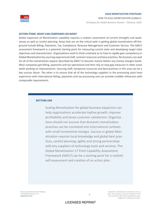 AGILE MONETIZATION STRATEGIES
HOW TO SCALE MONETIZATION GLOBALLY
Strategies for Global Business Growth ∙ February, 2020
How to Scale Monetization Globally
© 2020 MGI Research, LLC
mgiresearch.com 7
Disclaimer: Information is furnished on an as is
basis. No warranty, written or implied as to the
accuracy of the data. Not responsible for typo‐
graphical or reproduction errors.
ACTION ITEMS: WHAT CAN COMPANIES DO NOW?
Global expansion of Monetization capability requires a realistic assessment of current strengths and weak‐
nesses as well as careful planning. Areas that are on the critical path in getting global monetization off‐the‐
ground include Billing, Payments, Tax, Compliance, Revenue Management and Customer Service. The GM17
assessment framework is a potential starting point for measuring current state and developing target state
objectives and characteristics. Organizations need to think creatively as to how to rapidly gain competency in
Global Monetization by sourcing experienced staff, contract resources and best practices. No business can wait
for all of the monetization aspects described by GM17 to become mature before any money changes hands.
Most companies get billing, payments and tax operational and then rely on stop‐gap measures in other areas
while working on improvements. Sourcing staff, temporary resources and best practices in this area can be a
key success factor. The other is to ensure that all of the technology suppliers in the processing stack have
experience with international billing, payments and tax processing and can provide credible references with
comparable requirements.
BOTTOM LINE
Scaling Monetization for global business expansion can
help organizations accelerate topline growth, improve
profitability and boost customer satisfaction. Organiza‐
tions should not assume that domestic monetization
practices can be translated into international contexts
with small incremental changes. Success in global Mon‐
etization requires local knowledge and global best prac‐
tices, careful planning, agility and strong partnerships
with key suppliers of technology tools and services. The
Global Monetization 17 Point Capability Assessment
Framework (GM17) can be a starting point for a realistic
self‐assessment and creation of an action plan.
LICENSED REPRINT
 