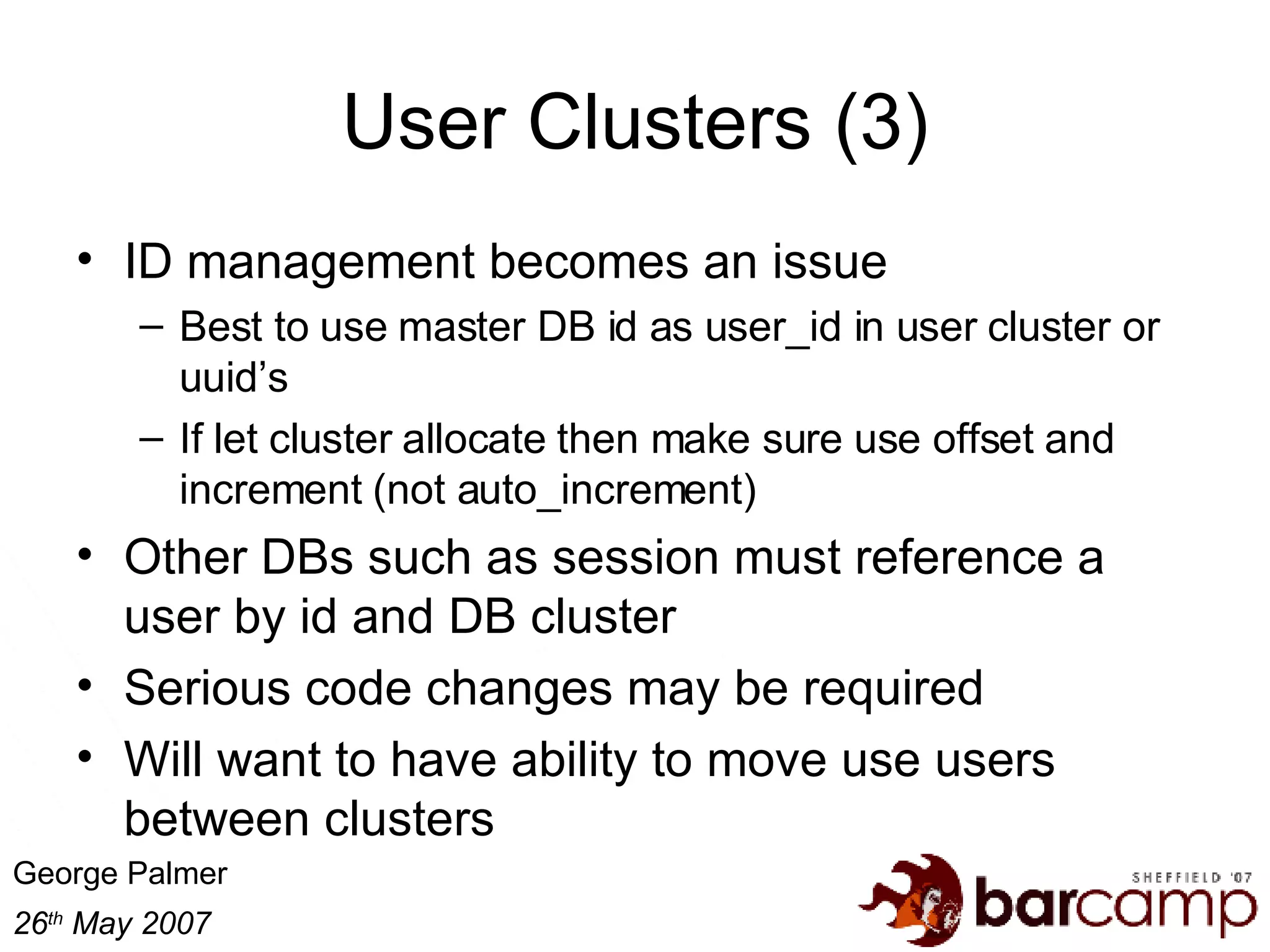 User Clusters (3) ID management becomes an issue Best to use master DB id as user_id in user cluster or uuid’s If let cluster allocate then make sure use offset and increment (not auto_increment) Other DBs such as session must reference a user by id and DB cluster Serious code changes may be required Will want to have ability to move use users between clusters 