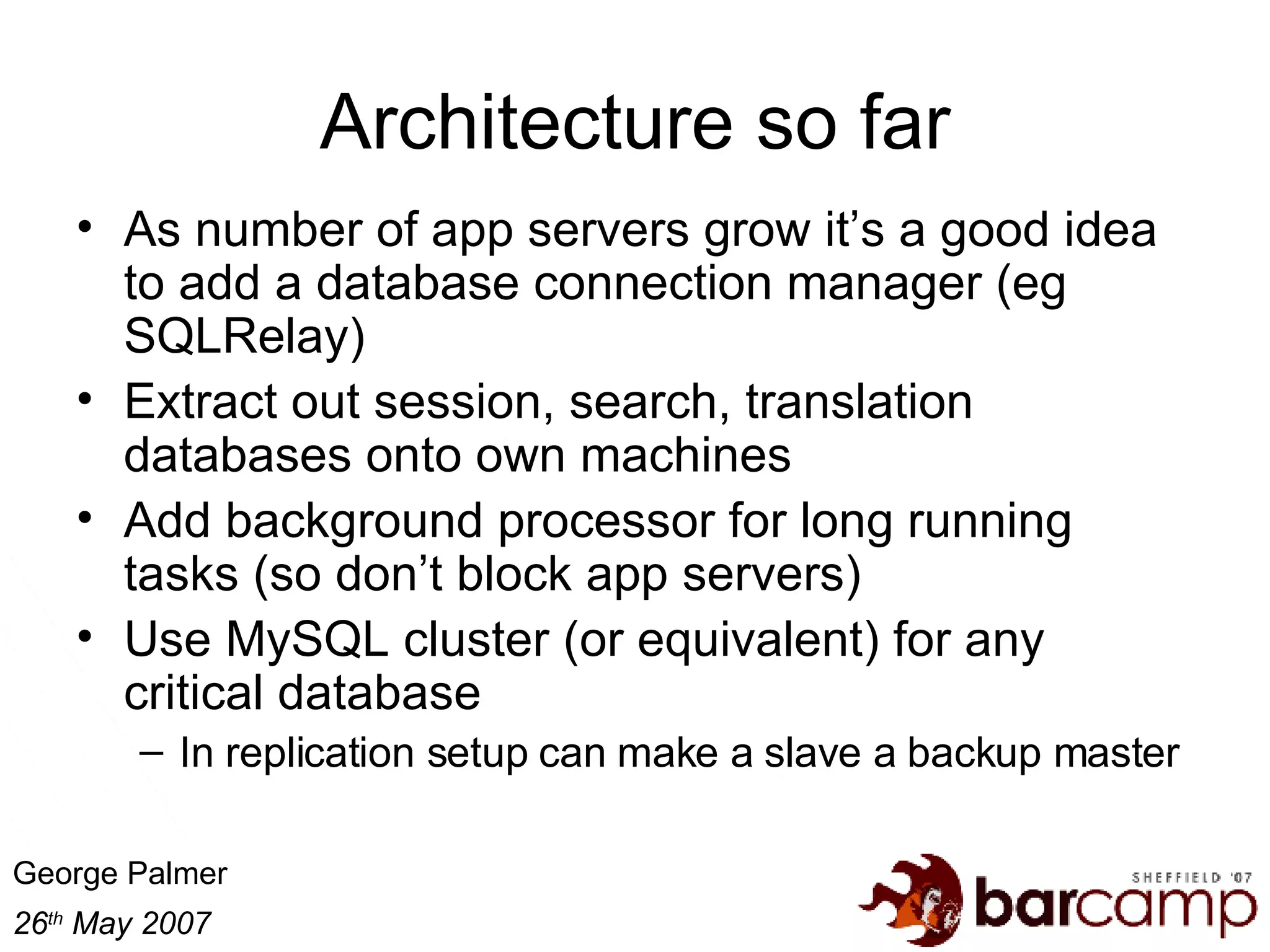 Architecture so far As number of app servers grow it’s a good idea to add a database connection manager (eg SQLRelay) Extract out session, search, translation databases onto own machines Add background processor for long running tasks (so don’t block app servers) Use MySQL cluster (or equivalent) for any critical database In replication setup can make a slave a backup master 