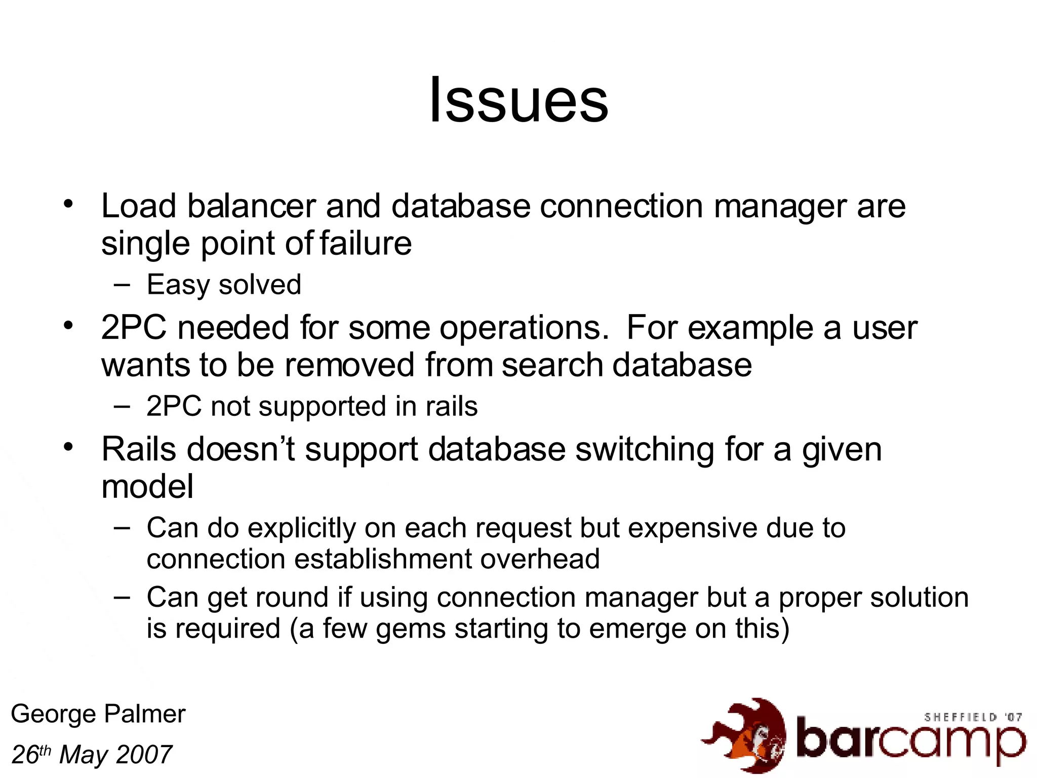 Issues Load balancer and database connection manager are single point of failure Easy solved 2PC needed for some operations.  For example a user wants to be removed from search database 2PC not supported in rails Rails doesn’t support database switching for a given model Can do explicitly on each request but expensive due to connection establishment overhead Can get round if using connection manager but a proper solution is required (a few gems starting to emerge on this) 