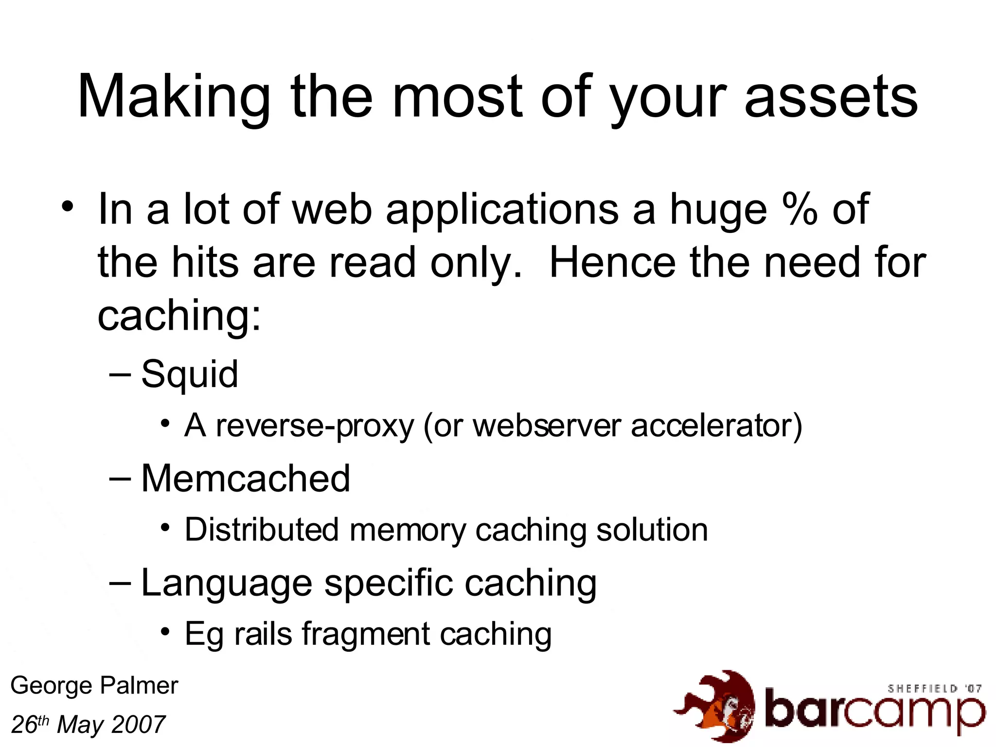 Making the most of your assets In a lot of web applications a huge % of the hits are read only.  Hence the need for caching: Squid A reverse-proxy (or webserver accelerator) Memcached Distributed memory caching solution Language specific caching Eg rails fragment caching 