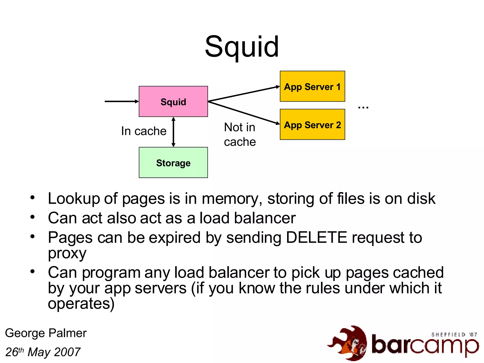 Squid Lookup of pages is in memory, storing of files is on disk Can act also act as a load balancer Pages can be expired by sending DELETE request to proxy Can program any load balancer to pick up pages cached by your app servers (if you know the rules under which it operates) Squid App Server 1 App Server 2 Storage In cache Not in cache … 