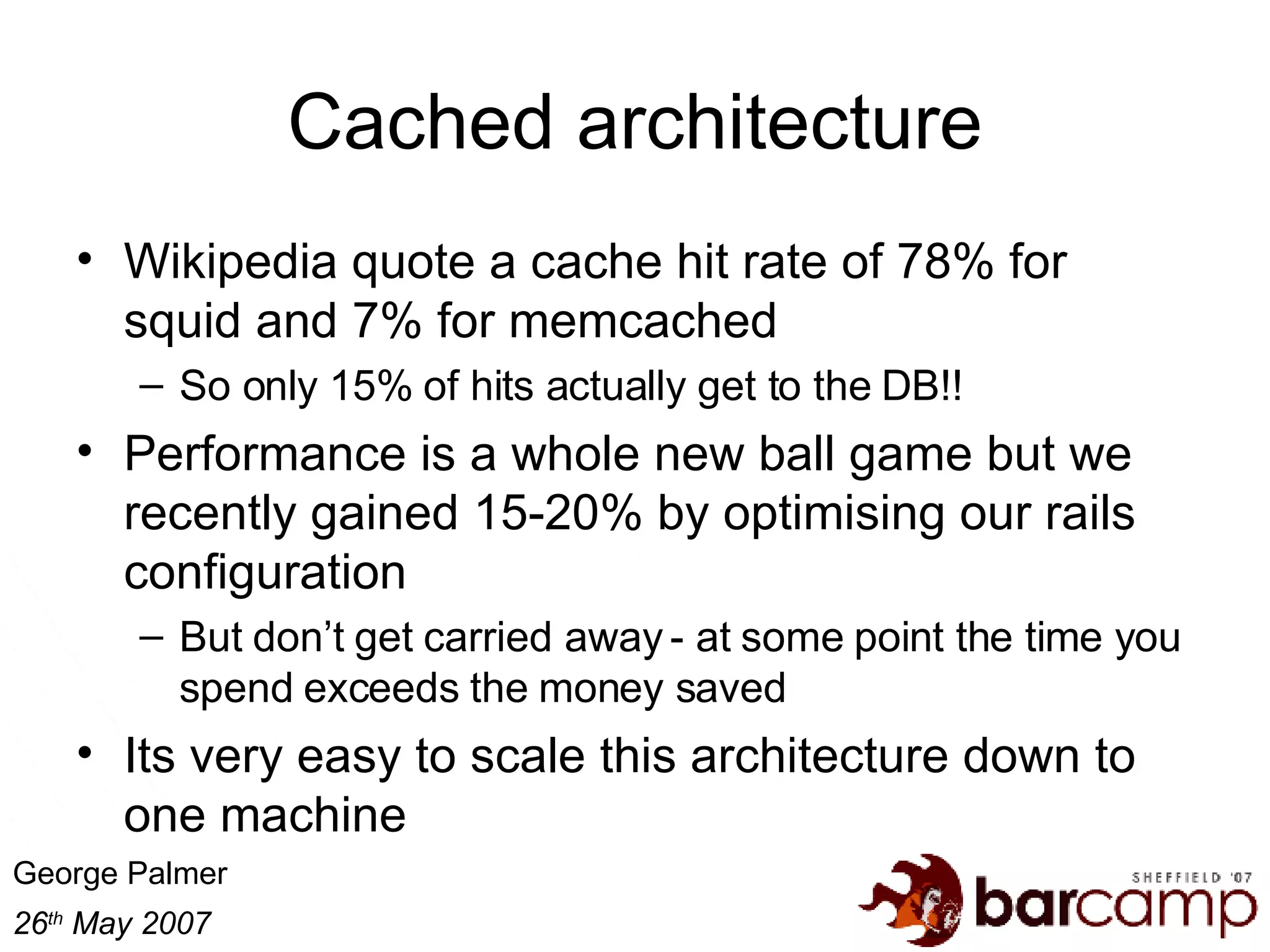 Cached architecture Wikipedia quote a cache hit rate of 78% for squid and 7% for memcached So only 15% of hits actually get to the DB!! Performance is a whole new ball game but we recently gained 15-20% by optimising our rails configuration But don’t get carried away - at some point the time you spend exceeds the money saved Its very easy to scale this architecture down to one machine 