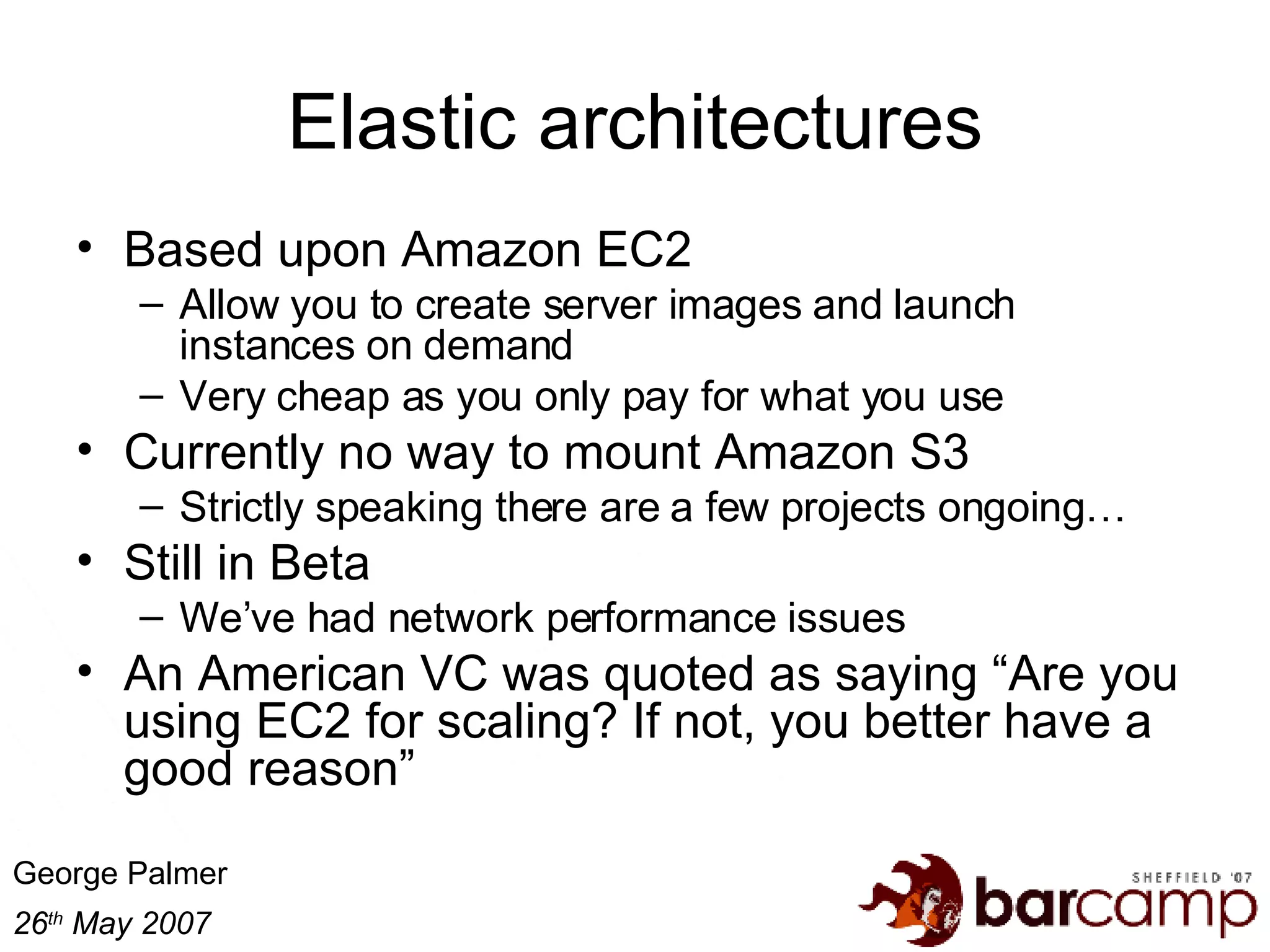 Elastic architectures Based upon Amazon EC2 Allow you to create server images and launch instances on demand Very cheap as you only pay for what you use Currently no way to mount Amazon S3 Strictly speaking there are a few projects ongoing… Still in Beta We’ve had network performance issues An American VC was quoted as saying “Are you using EC2 for scaling? If not, you better have a good reason” 