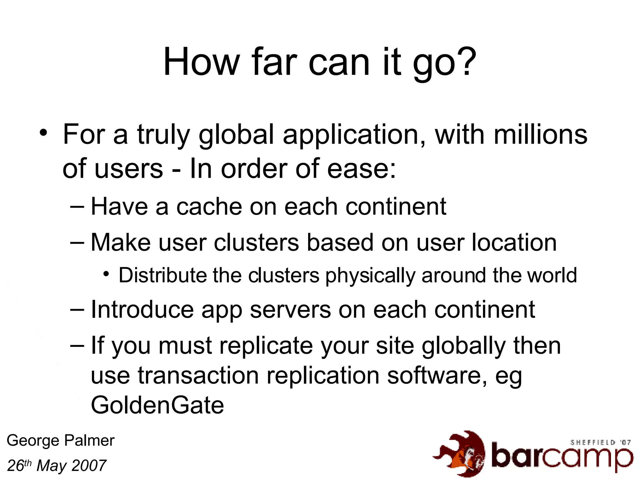 How far can it go? For a truly global application, with millions of users - In order of ease: Have a cache on each continent Make user clusters based on user location Distribute the clusters physically around the world Introduce app servers on each continent If you must replicate your site globally then use transaction replication software, eg GoldenGate 