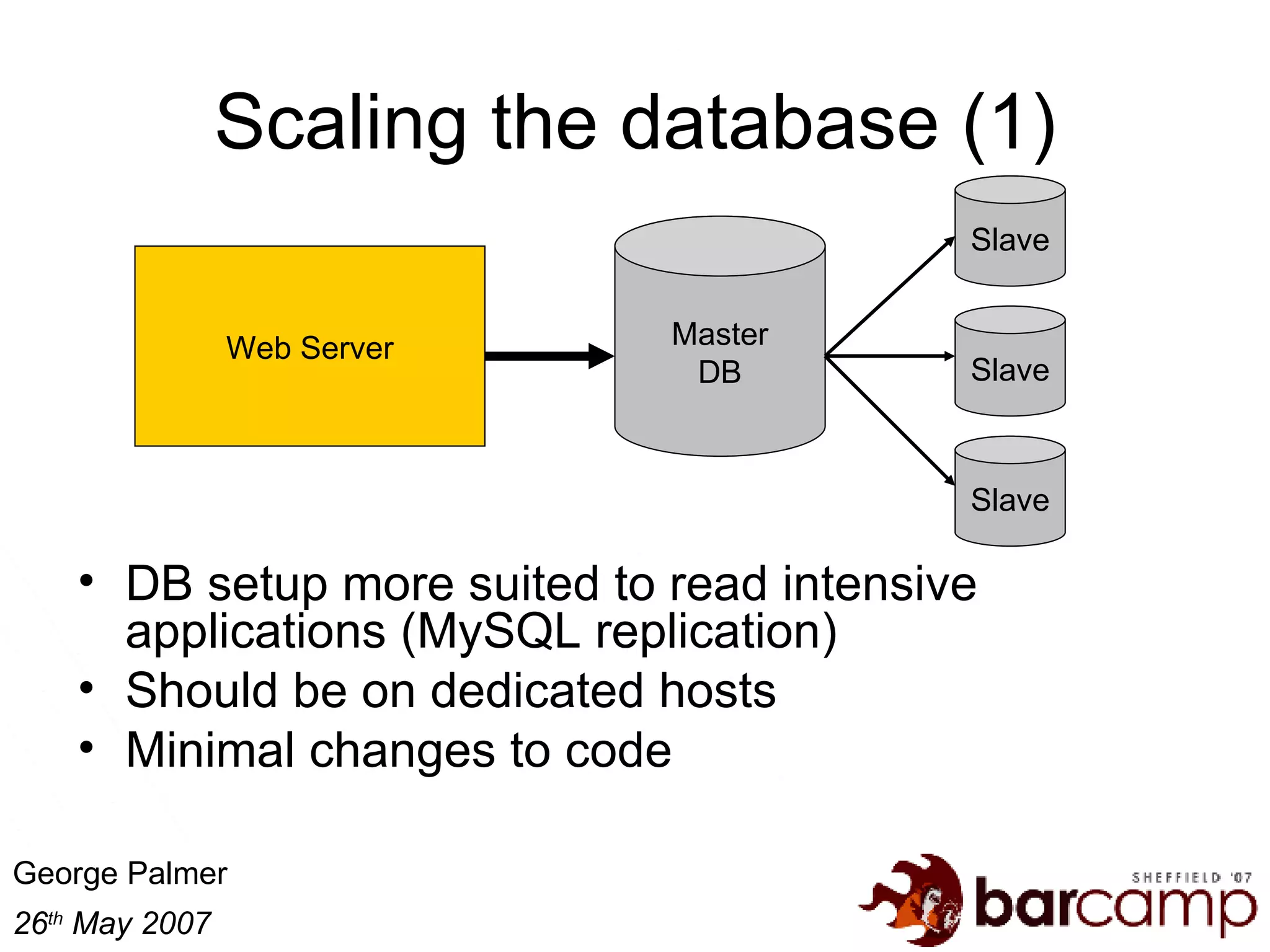 Scaling the database (1) DB setup more suited to read intensive applications (MySQL replication) Should be on dedicated hosts Minimal changes to code Master DB Web Server Slave Slave Slave 