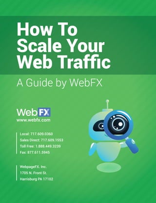 1
www.webfx.com
How To
Scale Your
Web Trafﬁc
A Guide by WebFX
Local: 717.609.0360
Sales Direct: 717.609.1553
Toll Free: 1.888.449.3239
Fax: 877.611.5945
WebpageFX. Inc.
1705 N. Front St.
Harrisburg PA 17102
 