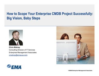 How to Scope Your Enterprise CMDB Project Successfully:
Big Vision, Baby Steps




 Chris Matney
 Consulting Director of IT Services
 Enterprise Management Associates
 cmatney@emausa.com




                                       ©2008 Enterprise Management Associates
 