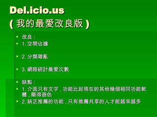 Del.icio.us ( 我的最愛改良版 ) 改良 : 1. 空間佔據 2. 分類雜亂 3. 網路統計最愛次數 缺點 : 1. 介面只有文字 , 功能比起現在的其他幾個相同功能軟體 , 顯得遜色 2. 缺乏推薦的功能 , 只有推薦共享的人才能越來越多 