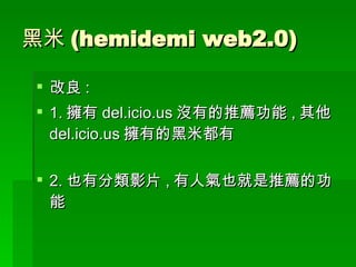 黑米 (hemidemi web2.0) 改良 : 1. 擁有 del.icio.us 沒有的推薦功能 , 其他 del.icio.us 擁有的黑米都有 2. 也有分類影片 , 有人氣也就是推薦的功能 