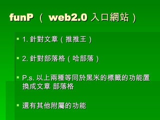 funP （ web2.0 入口網站） 1. 針對文章（推推王） 2. 針對部落格（哈部落） P.s. 以上兩種等同於黑米的標籤的功能置換成文章 部落格 還有其他附屬的功能 