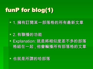 funP for blog(1) 1. 擁有訂閱某一部落格的所有最新文章 2. 有聯播的功能  Explanation: 就是將相似度差不多的部落格組在一起 , 他會輪播所有部落格的文章 也就是所謂的哈部落 