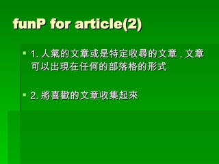 funP for article(2) 1. 人氣的文章或是特定收尋的文章 , 文章可以出現在任何的部落格的形式 2. 將喜歡的文章收集起來 