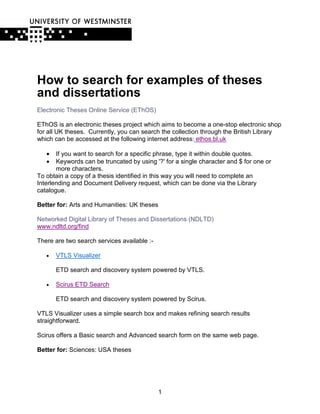 How to search for examples of theses
and dissertations
Electronic Theses Online Service (EThOS)

EThOS is an electronic theses project which aims to become a one-stop electronic shop
for all UK theses. Currently, you can search the collection through the British Library
which can be accessed at the following internet address: ethos.bl.uk

   •   If you want to search for a specific phrase, type it within double quotes.
   •   Keywords can be truncated by using '?' for a single character and $ for one or
       more characters.
To obtain a copy of a thesis identified in this way you will need to complete an
Interlending and Document Delivery request, which can be done via the Library
catalogue.

Better for: Arts and Humanities: UK theses

Networked Digital Library of Theses and Dissertations (NDLTD)
www.ndltd.org/find

There are two search services available :-

   •   VTLS Visualizer

       ETD search and discovery system powered by VTLS.

   •   Scirus ETD Search

       ETD search and discovery system powered by Scirus.

VTLS Visualizer uses a simple search box and makes refining search results
straightforward.

Scirus offers a Basic search and Advanced search form on the same web page.

Better for: Sciences: USA theses




                                             1
 