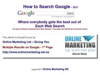 How to Search Google – 2011


              Where everybody gets the best out of
                       Each Web Search
        I've done all these searches from New Zealand – but steps are VALID all around the world



This eBook is bought to you by

Online Marketing Ltd – Giving You
a
Multiple Results on Google - 1st Page
http://www.onlinemarketing.net.nz
                                                                              World Wide




                              copyrite 2011   Online Marketing NZ
 