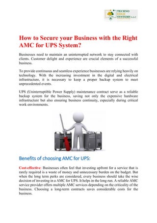 How to Secure your Business with the Right
AMC for UPS System?
Businesses need to maintain an uninterrupted network to stay connected with
clients. Customer delight and experience are crucial elements of a successful
business.
To provide continuous and seamless experience businesses are relying heavily on
technology. With the increasing investment in the digital and electrical
infrastructure, it is necessary to keep a proper backup system to meet
unprecedented events.
UPS (Uninterruptible Power Supply) maintenance contract serve as a reliable
backup system for the business, saving not only the expensive hardware
infrastructure but also ensuring business continuity, especially during critical
work environments.
Benefits of choosing AMC for UPS:
Cost-effective: Businesses often feel that investing upfront for a service that is
rarely required is a waste of money and unnecessary burden on the budget. But
when the long term perks are considered, every business should take the wise
decision of investing in a AMC for UPS. It helps in the long run. A reliable AMC
service provider offers multiple AMC services depending on the criticality of the
business. Choosing a long-term contracts saves considerable costs for the
business.
 
