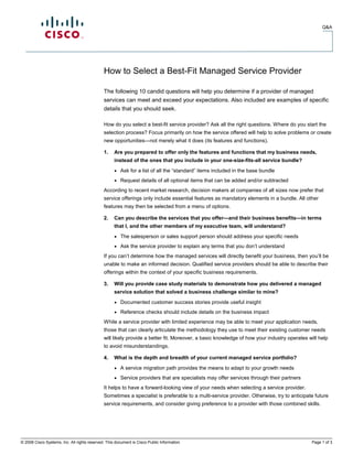 Q&A




                                              How to Select a Best-Fit Managed Service Provider

                                              The following 10 candid questions will help you determine if a provider of managed
                                              services can meet and exceed your expectations. Also included are examples of specific
                                              details that you should seek.

                                              How do you select a best-fit service provider? Ask all the right questions. Where do you start the
                                              selection process? Focus primarily on how the service offered will help to solve problems or create
                                              new opportunities—not merely what it does (its features and functions).

                                              1.    Are you prepared to offer only the features and functions that my business needs,
                                                    instead of the ones that you include in your one-size-fits-all service bundle?
                                                    ●   Ask for a list of all the “standard” items included in the base bundle
                                                    ●   Request details of all optional items that can be added and/or subtracted
                                              According to recent market research, decision makers at companies of all sizes now prefer that
                                              service offerings only include essential features as mandatory elements in a bundle. All other
                                              features may then be selected from a menu of options.

                                              2.    Can you describe the services that you offer—and their business benefits—in terms
                                                    that I, and the other members of my executive team, will understand?
                                                    ●   The salesperson or sales support person should address your specific needs
                                                    ●   Ask the service provider to explain any terms that you don’t understand
                                              If you can’t determine how the managed services will directly benefit your business, then you’ll be
                                              unable to make an informed decision. Qualified service providers should be able to describe their
                                              offerings within the context of your specific business requirements.

                                              3.    Will you provide case study materials to demonstrate how you delivered a managed
                                                    service solution that solved a business challenge similar to mine?
                                                    ●   Documented customer success stories provide useful insight
                                                    ●   Reference checks should include details on the business impact
                                              While a service provider with limited experience may be able to meet your application needs,
                                              those that can clearly articulate the methodology they use to meet their existing customer needs
                                              will likely provide a better fit. Moreover, a basic knowledge of how your industry operates will help
                                              to avoid misunderstandings.

                                              4.    What is the depth and breadth of your current managed service portfolio?
                                                    ●   A service migration path provides the means to adapt to your growth needs
                                                    ●   Service providers that are specialists may offer services through their partners
                                              It helps to have a forward-looking view of your needs when selecting a service provider.
                                              Sometimes a specialist is preferable to a multi-service provider. Otherwise, try to anticipate future
                                              service requirements, and consider giving preference to a provider with those combined skills.




© 2008 Cisco Systems, Inc. All rights reserved. This document is Cisco Public Information.                                                 Page 1 of 3
 