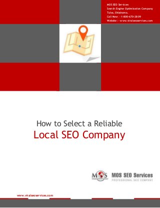 MOS SEO Services
Search Engine Optimization Company
Tulsa, Oklahoma.
Call Now: - 1-800-670-2809
Website: - www.viralseoservices.com

How to Select a Reliable

Local SEO Company

www.viralseoservices.com

 