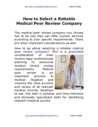                      http://www.mosmedicalrecordreview.com/                       1­800­670­2809
How to Select a Reliable
Medical Peer Review Company
The medical peer review company you choose
has to be one that can offer custom services
according to your specific requirements. There
are other important considerations as well.
How to go about selecting a reliable medical
peer review company? This is a prominent
consideration of most
medico-legal professionals
planning to outsource
medical record review
requirements. Medical
peer review is an
important process in
medical litigation and
involves the close scrutiny
and review of all relevant
medical records. Needless
to say, the task is complex and time-intensive
and demands specialized skills for identifying
relevant material quickly.
                       http://www.mosmedicalrecordreview.com/                       1­800­670­2809
 