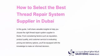 How to Select the Best
Thread Repair System
Supplier in Dubai
In this guide, I will share valuable insights to help you
choose the right thread repair system supplier in
Dubai. From considering factors such as reputation,
product quality, and customer service to evaluating
pricing and delivery options, you'll be equipped with the
knowledge to make an informed decision.
 