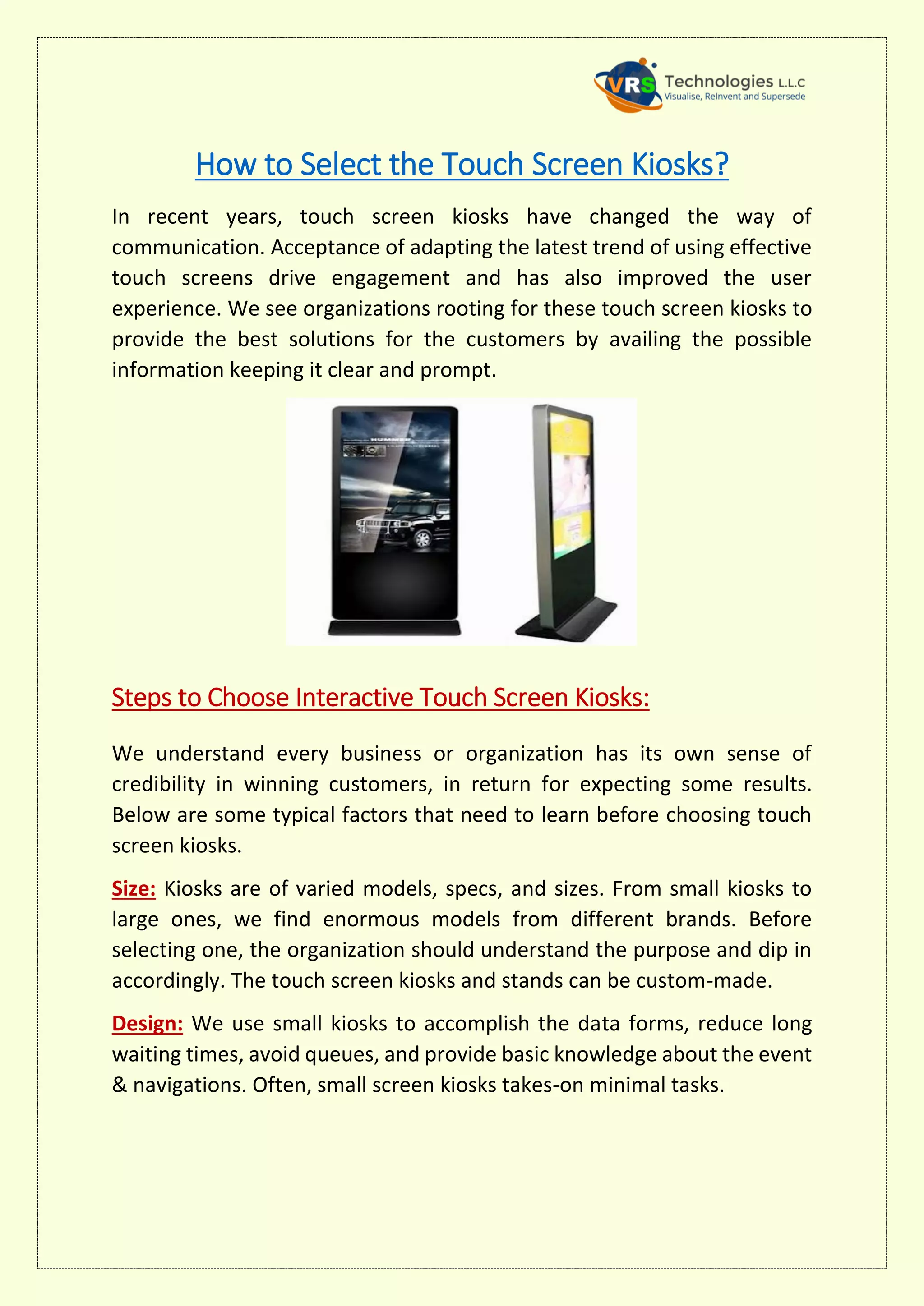 How to Select the Touch Screen Kiosks?
In recent years, touch screen kiosks have changed the way of
communication. Acceptance of adapting the latest trend of using effective
touch screens drive engagement and has also improved the user
experience. We see organizations rooting for these touch screen kiosks to
provide the best solutions for the customers by availing the possible
information keeping it clear and prompt.
Steps to Choose Interactive Touch Screen Kiosks:
We understand every business or organization has its own sense of
credibility in winning customers, in return for expecting some results.
Below are some typical factors that need to learn before choosing touch
screen kiosks.
Size: Kiosks are of varied models, specs, and sizes. From small kiosks to
large ones, we find enormous models from different brands. Before
selecting one, the organization should understand the purpose and dip in
accordingly. The touch screen kiosks and stands can be custom-made.
Design: We use small kiosks to accomplish the data forms, reduce long
waiting times, avoid queues, and provide basic knowledge about the event
& navigations. Often, small screen kiosks takes-on minimal tasks.
 