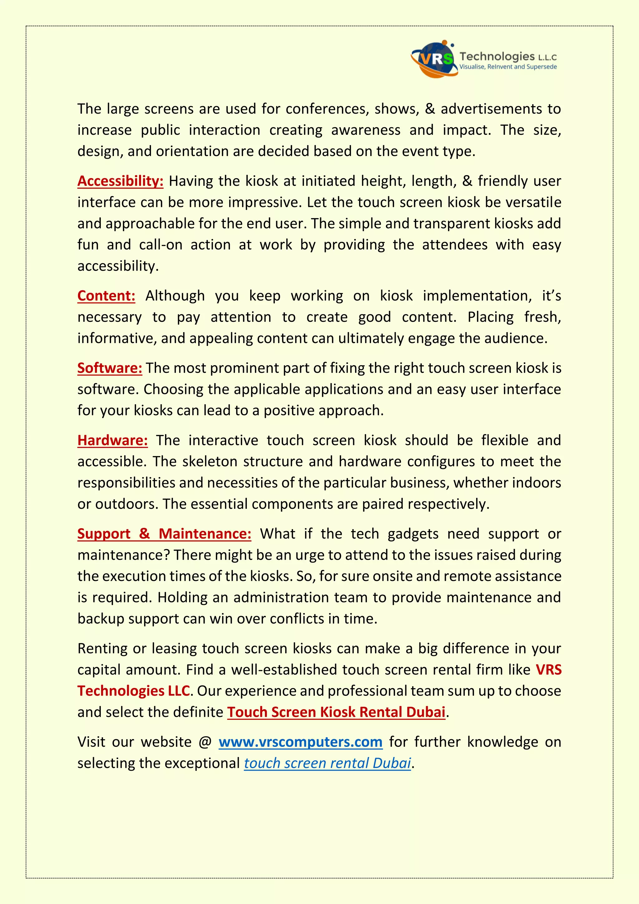 The large screens are used for conferences, shows, & advertisements to
increase public interaction creating awareness and impact. The size,
design, and orientation are decided based on the event type.
Accessibility: Having the kiosk at initiated height, length, & friendly user
interface can be more impressive. Let the touch screen kiosk be versatile
and approachable for the end user. The simple and transparent kiosks add
fun and call-on action at work by providing the attendees with easy
accessibility.
Content: Although you keep working on kiosk implementation, it’s
necessary to pay attention to create good content. Placing fresh,
informative, and appealing content can ultimately engage the audience.
Software: The most prominent part of fixing the right touch screen kiosk is
software. Choosing the applicable applications and an easy user interface
for your kiosks can lead to a positive approach.
Hardware: The interactive touch screen kiosk should be flexible and
accessible. The skeleton structure and hardware configures to meet the
responsibilities and necessities of the particular business, whether indoors
or outdoors. The essential components are paired respectively.
Support & Maintenance: What if the tech gadgets need support or
maintenance? There might be an urge to attend to the issues raised during
the execution times of the kiosks. So, for sure onsite and remote assistance
is required. Holding an administration team to provide maintenance and
backup support can win over conflicts in time.
Renting or leasing touch screen kiosks can make a big difference in your
capital amount. Find a well-established touch screen rental firm like VRS
Technologies LLC. Our experience and professional team sum up to choose
and select the definite Touch Screen Kiosk Rental Dubai.
Visit our website @ www.vrscomputers.com for further knowledge on
selecting the exceptional touch screen rental Dubai.
 