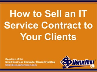 SPHomeRun.com



  How to Sell an IT
 Service Contract to
    Your Clients

  Courtesy of the
  Small Business Computer Consulting Blog
  http://blog.sphomerun.com
 