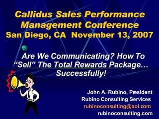 Callidus Sales Performance
  Management Conference
San Diego, CA November 13, 2007

   Are We Communicating? How To
 “Sell” The Total Rewards Package…
            Successfully!

                   John A. Rubino, President
                 Rubino Consulting Services
                  rubinoconsulting@aol.com
                       rubinoconsulting.com