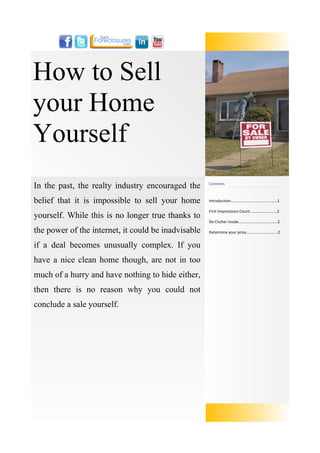 How to Sell
your Home
Yourself
In the past, the realty industry encouraged the      Contents



belief that it is impossible to sell your home       Introduction....…......….......…...............…1

                                                     First Impressions Count.........................2
yourself. While this is no longer true thanks to
                                                     De-Clutter Inside....................................2

the power of the internet, it could be inadvisable   Determine your price.............................2


if a deal becomes unusually complex. If you
have a nice clean home though, are not in too
much of a hurry and have nothing to hide either,
then there is no reason why you could not
conclude a sale yourself.
 