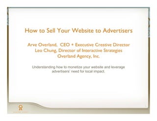 How to Sell Your Website to Advertisers

Arve Overland, CEO + Executive Creative Director
   Leo Chung, Director of Interactive Strategies
              Overland Agency, Inc.

  Understanding how to monetize your website and leverage
             advertisers’ need for local impact.




                                                            1
