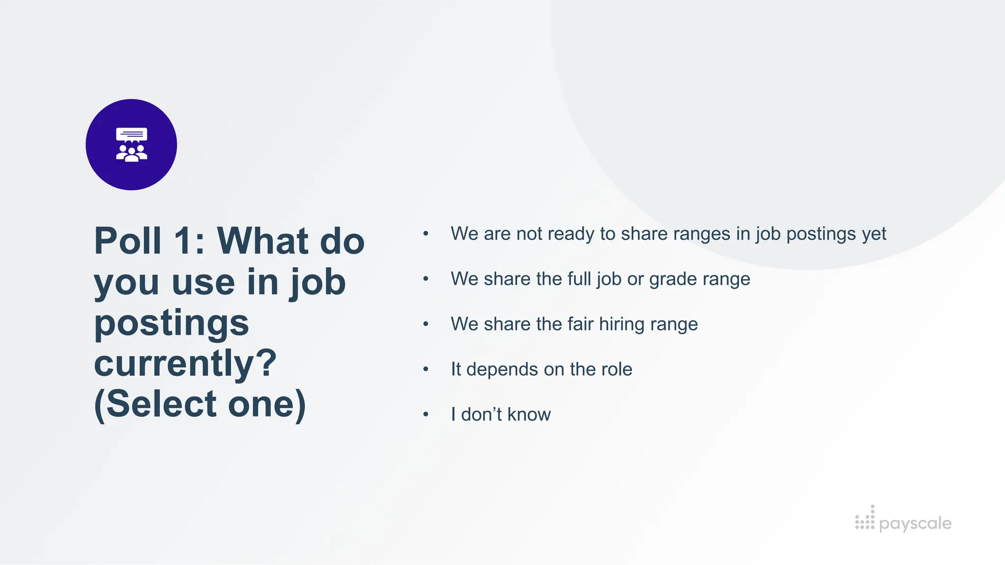 Poll 1: What do
you use in job
postings
currently?
(Select one)
• We are not ready to share ranges in job postings yet
• We share the full job or grade range
• We share the fair hiring range
• It depends on the role
• I don’t know
 