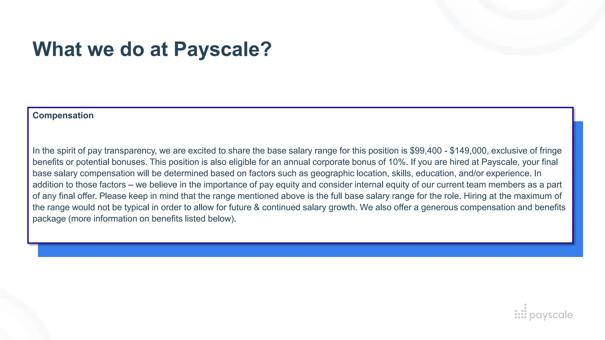 What we do at Payscale?
Compensation
In the spirit of pay transparency, we are excited to share the base salary range for this position is $99,400 - $149,000, exclusive of fringe
benefits or potential bonuses. This position is also eligible for an annual corporate bonus of 10%. If you are hired at Payscale, your final
base salary compensation will be determined based on factors such as geographic location, skills, education, and/or experience. In
addition to those factors – we believe in the importance of pay equity and consider internal equity of our current team members as a part
of any final offer. Please keep in mind that the range mentioned above is the full base salary range for the role. Hiring at the maximum of
the range would not be typical in order to allow for future & continued salary growth. We also offer a generous compensation and benefits
package (more information on benefits listed below).
 