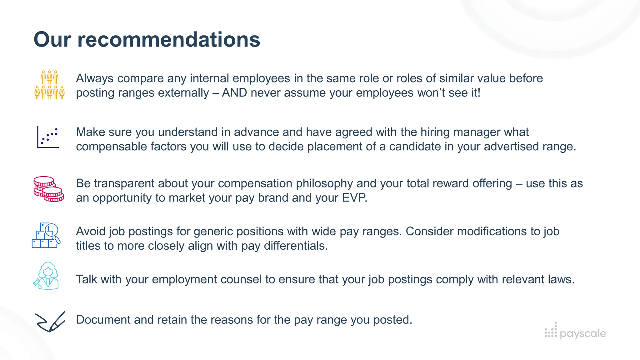 Our recommendations
Always compare any internal employees in the same role or roles of similar value before
posting ranges externally – AND never assume your employees won’t see it!
Make sure you understand in advance and have agreed with the hiring manager what
compensable factors you will use to decide placement of a candidate in your advertised range.
Document and retain the reasons for the pay range you posted.
Avoid job postings for generic positions with wide pay ranges. Consider modifications to job
titles to more closely align with pay differentials.
Be transparent about your compensation philosophy and your total reward offering – use this as
an opportunity to market your pay brand and your EVP.
Talk with your employment counsel to ensure that your job postings comply with relevant laws.
 