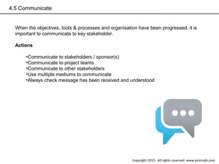 4.5 Communicate
When the objectives, tools & processes and organisation have been progressed, it is
important to communicate to key stakeholder.
Actions
•Communicate to stakeholders / sponsor(s)
•Communicate to project teams
•Communicate to other stakeholders
•Use multiple mediums to communicate
•Always check message has been received and understood
Copyright 2015. All rights reserved. www.pmmajik.com
 