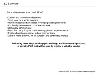 5.0 Summary
Steps to implement a successful PMO:
•Confirm and understand objectives
•There must be a senior sponsor
•Implement tools and processes leveraging existing standards
•Add the right resources to complete the work
•Continually communicate
•Get to BAU as quickly as possible using phased implementation
•Create a handbook / charter to help communicate
•Strive to make the PMO ‘fit for purpose’ and continually improve
Following these steps will help you to design and implement a practical,
pragmatic PMO that will be seen to provide a valuable service
Copyright 2015. All rights reserved. www.pmmajik.com
 