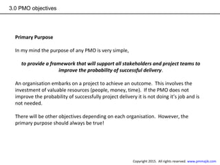 3.0 PMO objectives
Primary Purpose
In my mind the purpose of any PMO is very simple,
to provide a framework that will support all stakeholders and project teams to
improve the probability of successful delivery.
An organisation embarks on a project to achieve an outcome. This involves the
investment of valuable resources (people, money, time). If the PMO does not
improve the probability of successfully project delivery it is not doing it’s job and is
not needed.
There will be other objectives depending on each organisation. However, the
primary purpose should always be true!
Copyright 2015. All rights reserved. www.pmmajik.com
 