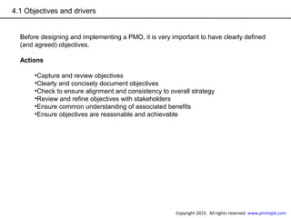 4.1 Objectives and drivers
Before designing and implementing a PMO, it is very important to have clearly defined
(and agreed) objectives.
Actions
•Capture and review objectives
•Clearly and concisely document objectives
•Check to ensure alignment and consistency to overall strategy
•Review and refine objectives with stakeholders
•Ensure common understanding of associated benefits
•Ensure objectives are reasonable and achievable
Copyright 2015. All rights reserved. www.pmmajik.com
 