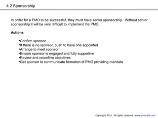 4.2 Sponsorship
In order for a PMO to be successful, they must have senior sponsorship. Without senior
sponsorship it will be very difficult to implement the PMO.
Actions
•Confirm sponsor
•If there is no sponsor, push to have one appointed
•Arrange to meet sponsor
•Ensure sponsor is engaged and fully supportive
•Review and reconfirm objectives
•Get sponsor to communicate formation of PMO providing mandate
Copyright 2015. All rights reserved. www.pmmajik.com
 