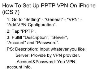 How To Set Up PPTP VPN On iPhone
(iOS 7)
1: Go to "Setting" - "General" - "VPN" "Add VPN Cpnfiguration".
2: Tap "PPTP".
3: Fulfill "Description", "Server",
"Account" and "Password".
PS: Description: Input whatever you like.
Server: Provide by VPN provider.
Account&Password: You VPN
account info.

 