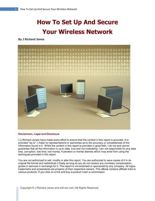 1    How To Set Up And Secure Your Wireless Network




                     How To Set Up And Secure
                          Your Wireless Network
    By J Richard Jones




    Disclaimers, Legal and Disclosure

    I (J Richard Jones) have made every effort to ensure that the content in this report is accurate. It is
    provided "as is". I make no representations or warranties as to the accuracy or completeness of the
    information found in it. While the content in this report is provided in good faith, I do not and cannot
    guarantee that all the information is up to date, true and not misleading. I am not responsible for any data
    loss, corruption, lost time, lost money, frustration or mental distress which may arise from using the
    techniques provided in this report.

    You are not authorized to sell, modify or alter this report. You are authorized to save copies of it in its
    original file format and redistribute it freely as long as you do not receive any monetary compensation,
    goods or services in exchange for it. This report is not endorsed or sponsored by any company. All logos,
    trademarks and screenshots are property of their respective owners. This eBook contains affiliate links to
    various products. If you click on a link and buy a product I earn a commission.




     Copyright © J Richard Jones and wifi-wiz.net | All Rights Reserved
 
