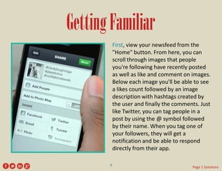Getting Familiar 
First, view your newsfeed from the "Home" button. From here, you can scroll through images that people you're following have recently posted as well as like and comment on images. Below each image you'll be able to see a likes count followed by an image description with hashtags created by the user and finally the comments. Just like Twitter, you can tag people in a post by using the @ symbol followed by their name. When you tag one of your followers, they will get a notification and be able to respond directly from their app. 
9 
Page 1 Solutions  