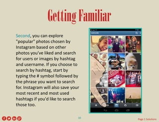 Getting Familiar 
Second, you can explore "popular" photos chosen by Instagram based on other photos you've liked and search for users or images by hashtag and username. If you choose to search by hashtag, start by typing the # symbol followed by the phrase you want to search for. Instagram will also save your most recent and most used hashtags if you'd like to search those too. 
10 
Page 1 Solutions  