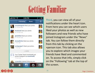 Getting Familiar 
Third, you can view all of your notifications under the heart icon. From here you can see which users liked your photos as well as new followers and new friends who have joined Instagram under the "News" tab. You can follow them directly from this tab by clicking on the +person icon. This tab also allows you to explore which images your friends have liked and commented on. To access that info, simply click on the "Following" tab at the top of the screen. 
11 
Page 1 Solutions  