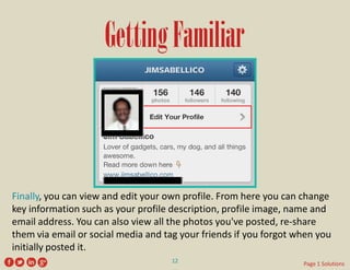 Getting Familiar 
Finally, you can view and edit your own profile. From here you can change key information such as your profile description, profile image, name and email address. You can also view all the photos you've posted, re-share them via email or social media and tag your friends if you forgot when you initially posted it. 
12 
Page 1 Solutions  
