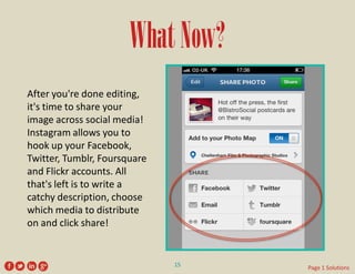 What Now? 
After you're done editing, it's time to share your image across social media! Instagram allows you to hook up your Facebook, Twitter, Tumblr, Foursquare and Flickr accounts. All that's left is to write a catchy description, choose which media to distribute on and click share! 
15 
Page 1 Solutions  