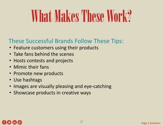 What Makes These Work? 
These Successful Brands Follow These Tips: 
• 
Feature customers using their products 
• 
Take fans behind the scenes 
• 
Hosts contests and projects 
• 
Mimic their fans 
• 
Promote new products 
• 
Use hashtags 
• 
Images are visually pleasing and eye-catching 
• 
Showcase products in creative ways 
17 
Page 1 Solutions  
