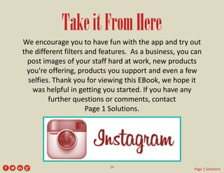 Take it From Here 
We encourage you to have fun with the app and try out the different filters and features. As a business, you can post images of your staff hard at work, new products you're offering, products you support and even a few selfies. Thank you for viewing this EBook, we hope it was helpful in getting you started. If you have any further questions or comments, contact 
Page 1 Solutions. 
34 
Page 1 Solutions  
